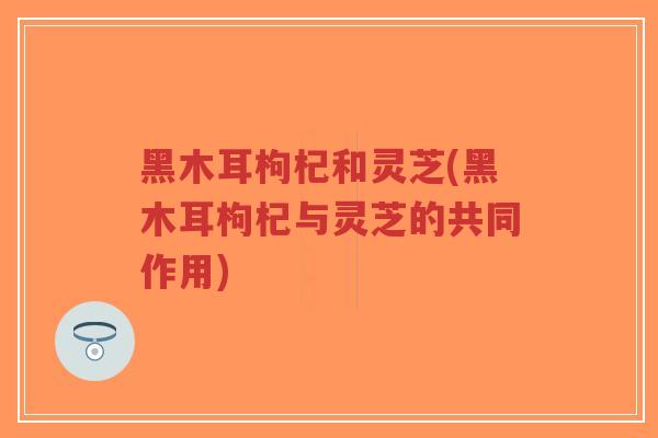 黑木耳枸杞和灵芝(黑木耳枸杞与灵芝的共同作用)-第1张图片-超越 黑木耳枸杞和灵芝(黑木耳枸杞与灵芝的共同作用)-第1张图片-超越