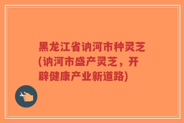 黑龙江省讷河市种灵芝(讷河市盛产灵芝，开辟健康产业新道路)-第1张图片-超越