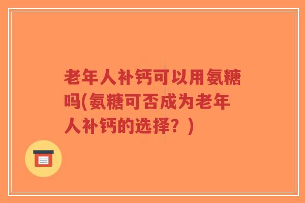 老年人补钙可以用氨糖吗(氨糖可否成为老年人补钙的选择？)-第1张图片-超越