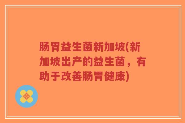 肠胃益生菌新加坡(新加坡出产的益生菌,有助于改善肠胃健康)-第1张图片-超越 肠胃益生菌新加坡(新加坡出产的益生菌,有助于改善肠胃健康)-第1张图片-超越
