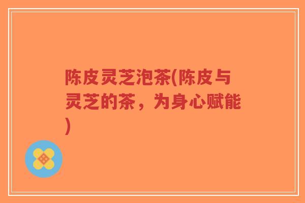 陈皮灵芝泡茶(陈皮与灵芝的茶,为身心赋能)-第1张图片-超越 陈皮灵芝泡茶(陈皮与灵芝的茶,为身心赋能)-第1张图片-超越