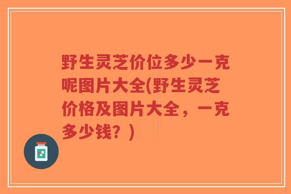 野生灵芝价位多少一克呢图片大全(野生灵芝价格及图片大全，一克多少钱？)-第1张图片-超越