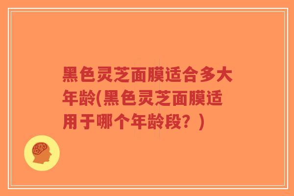 黑色灵芝面膜适合多大年龄(黑色灵芝面膜适用于哪个年龄段?)-第1张图片-超越 黑色灵芝面膜适合多大年龄(黑色灵芝面膜适用于哪个年龄段?)-第1张图片-超越