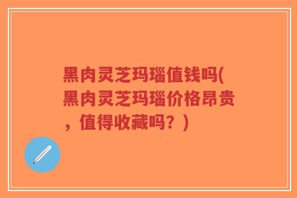 黑肉灵芝玛瑙值钱吗(黑肉灵芝玛瑙价格昂贵,值得收藏吗?)-第1张图片-超越 黑肉灵芝玛瑙值钱吗(黑肉灵芝玛瑙价格昂贵,值得收藏吗?)-第1张图片-超越
