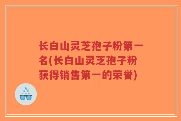长白山灵芝孢子粉第一名(长白山灵芝孢子粉获得销售第一的荣誉)-第1张图片-超越 长白山灵芝孢子粉第一名(长白山灵芝孢子粉获得销售第一的荣誉)-第1张图片-超越