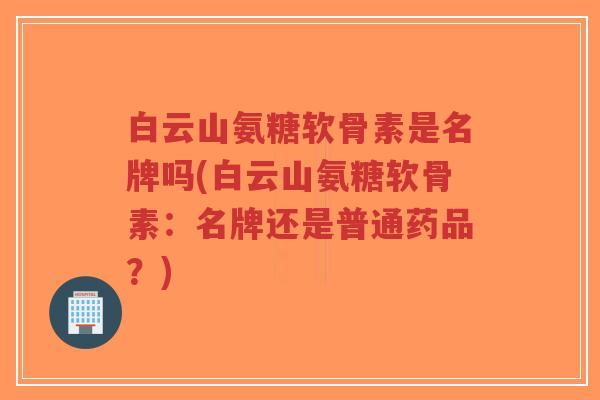 白云山氨糖软骨素是名牌吗(白云山氨糖软骨素:名牌还是普通药品?)-第1张图片-超越 白云山氨糖软骨素是名牌吗(白云山氨糖软骨素:名牌还是普通药品?)-第1张图片-超越