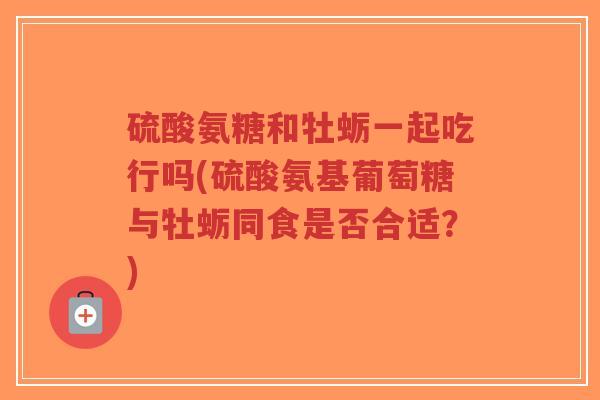 硫酸氨糖和牡蛎一起吃行吗(硫酸氨基葡萄糖与牡蛎同食是否合适?)-第1张图片-超越 硫酸氨糖和牡蛎一起吃行吗(硫酸氨基葡萄糖与牡蛎同食是否合适?)-第1张图片-超越
