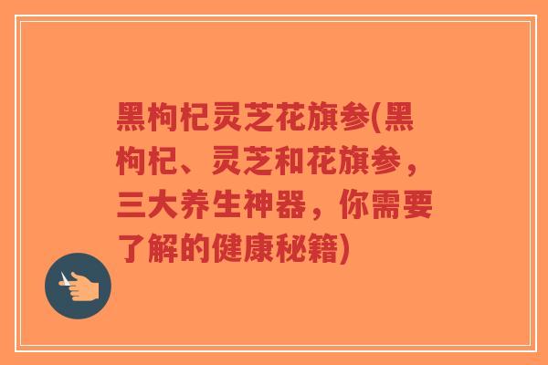 黑枸杞灵芝花旗参(黑枸杞、灵芝和花旗参，三大养生神器，你需要了解的健康秘籍)-第1张图片-超越