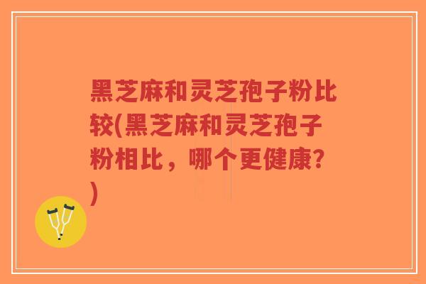 黑芝麻和灵芝孢子粉比较(黑芝麻和灵芝孢子粉相比，哪个更健康？)-第1张图片-超越