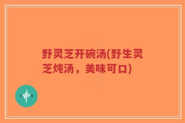 野灵芝开碗汤(野生灵芝炖汤,美味可口)-第1张图片-超越 野灵芝开碗汤(野生灵芝炖汤,美味可口)-第1张图片-超越
