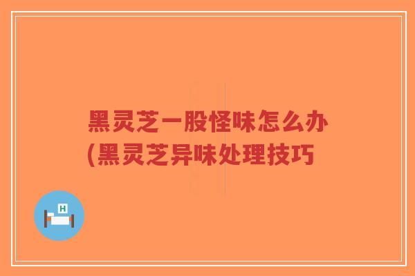 黑灵芝一股怪味怎么办(黑灵芝异味处理技巧-第1张图片-超越 黑灵芝一股怪味怎么办(黑灵芝异味处理技巧-第1张图片-超越