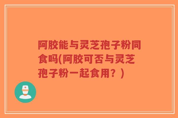 阿胶能与灵芝孢子粉同食吗(阿胶可否与灵芝孢子粉一起食用？)-第1张图片-超越