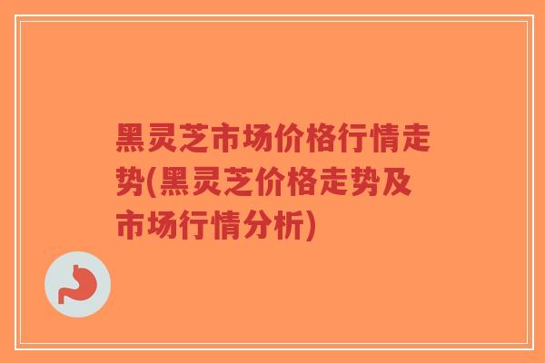 黑灵芝市场价格行情走势(黑灵芝价格走势及市场行情分析)-第1张图片-超越 黑灵芝市场价格行情走势(黑灵芝价格走势及市场行情分析)-第1张图片-超越