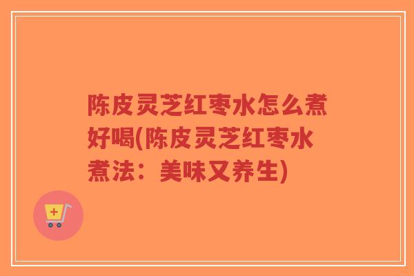 陈皮灵芝红枣水怎么煮好喝(陈皮灵芝红枣水煮法：美味又养生)-第1张图片-超越