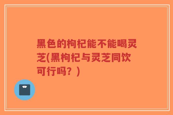 黑色的枸杞能不能喝灵芝(黑枸杞与灵芝同饮可行吗?)-第1张图片-超越 黑色的枸杞能不能喝灵芝(黑枸杞与灵芝同饮可行吗?)-第1张图片-超越