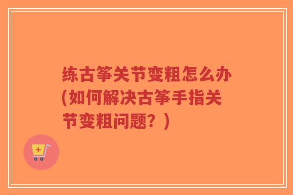 练古筝关节变粗怎么办(如何解决古筝手指关节变粗问题？)-第1张图片-超越