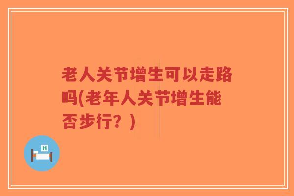 老人关节增生可以走路吗(老年人关节增生能否步行？)-第1张图片-超越