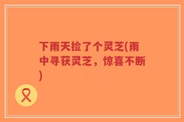 下雨天捡了个灵芝(雨中寻获灵芝,惊喜不断)-第1张图片-超越 下雨天捡了个灵芝(雨中寻获灵芝,惊喜不断)-第1张图片-超越