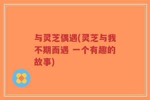 与灵芝偶遇(灵芝与我不期而遇 一个有趣的故事)-第1张图片-超越 与灵芝偶遇(灵芝与我不期而遇 一个有趣的故事)-第1张图片-超越
