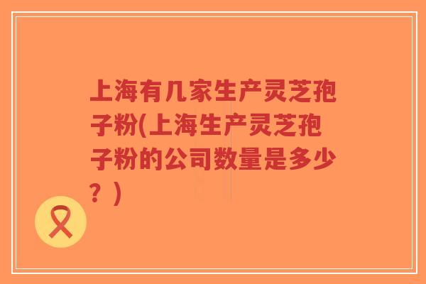 上海有几家生产灵芝孢子粉(上海生产灵芝孢子粉的公司数量是多少?)-第1张图片-超越 上海有几家生产灵芝孢子粉(上海生产灵芝孢子粉的公司数量是多少?)-第1张图片-超越