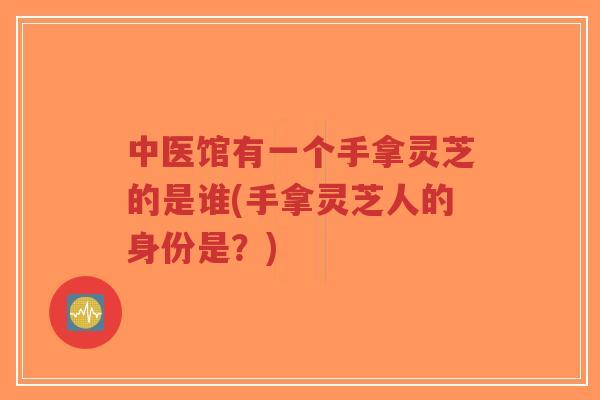 中医馆有一个手拿灵芝的是谁(手拿灵芝人的身份是？)-第1张图片-超越