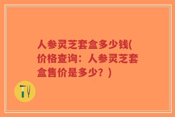 人参灵芝套盒多少钱(价格查询:人参灵芝套盒售价是多少?)-第1张图片-超越 人参灵芝套盒多少钱(价格查询:人参灵芝套盒售价是多少?)-第1张图片-超越