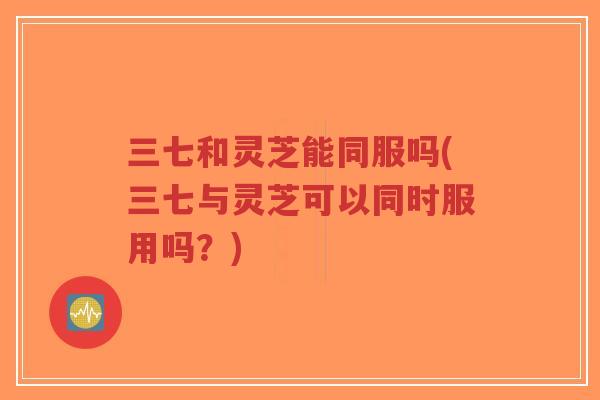 三七和灵芝能同服吗(三七与灵芝可以同时服用吗?)-第1张图片-超越 三七和灵芝能同服吗(三七与灵芝可以同时服用吗?)-第1张图片-超越