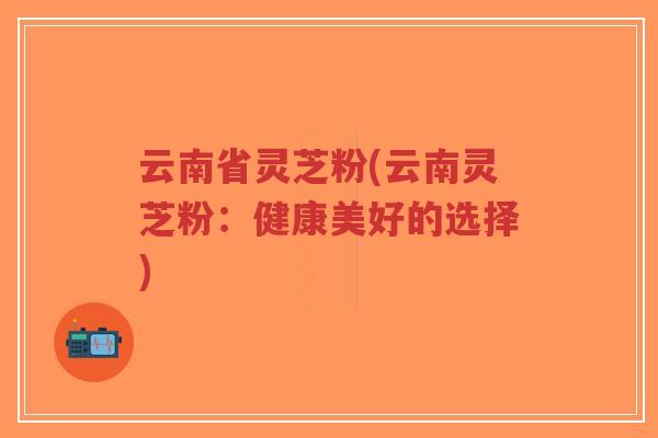 云南省灵芝粉(云南灵芝粉:健康美好的选择)-第1张图片-超越 云南省灵芝粉(云南灵芝粉:健康美好的选择)-第1张图片-超越