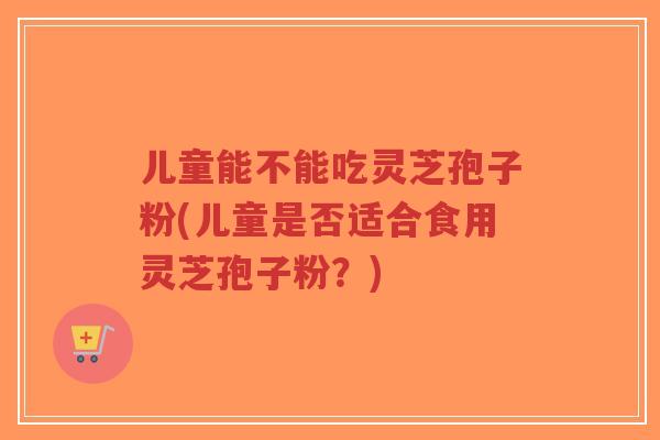 儿童能不能吃灵芝孢子粉(儿童是否适合食用灵芝孢子粉？)-第1张图片-超越