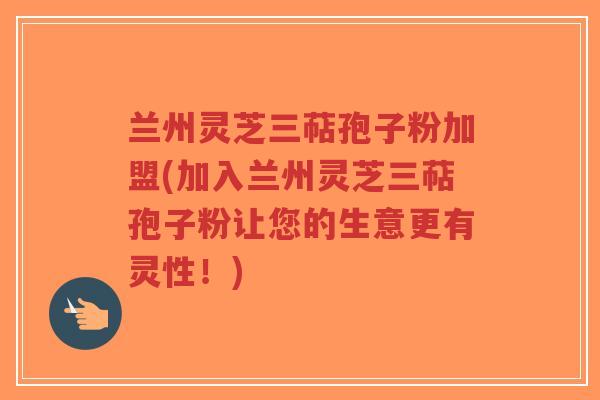 兰州灵芝三萜孢子粉加盟(加入兰州灵芝三萜孢子粉让您的生意更有灵性!)-第1张图片-超越 兰州灵芝三萜孢子粉加盟(加入兰州灵芝三萜孢子粉让您的生意更有灵性!)-第1张图片-超越