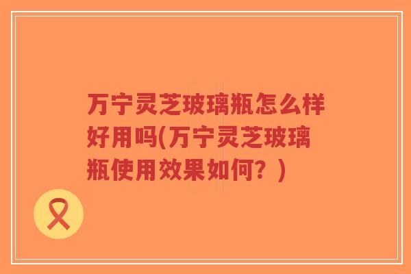 万宁灵芝玻璃瓶怎么样好用吗(万宁灵芝玻璃瓶使用效果如何?)-第1张图片-超越 万宁灵芝玻璃瓶怎么样好用吗(万宁灵芝玻璃瓶使用效果如何?)-第1张图片-超越
