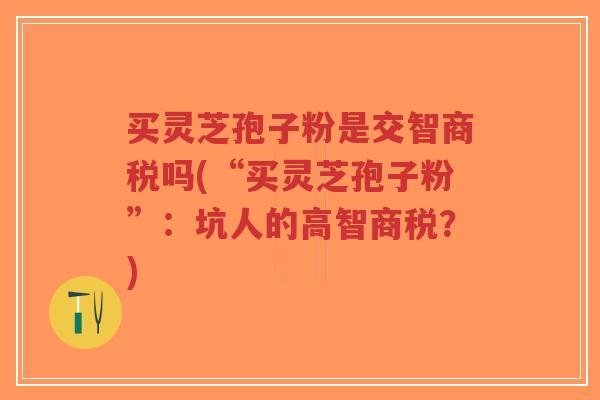买灵芝孢子粉是交智商税吗(“买灵芝孢子粉”:坑人的高智商税?)-第1张图片-超越 买灵芝孢子粉是交智商税吗(“买灵芝孢子粉”:坑人的高智商税?)-第1张图片-超越