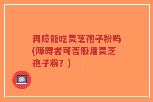 再障能吃灵芝孢子粉吗(障碍者可否服用灵芝孢子粉？)-第1张图片-超越