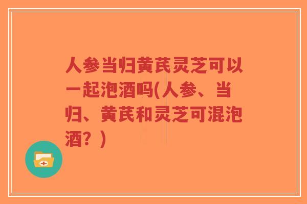 人参当归黄芪灵芝可以一起泡酒吗(人参、当归、黄芪和灵芝可混泡酒?)-第1张图片-超越 人参当归黄芪灵芝可以一起泡酒吗(人参、当归、黄芪和灵芝可混泡酒?)-第1张图片-超越