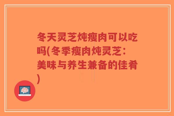 冬天灵芝炖瘦肉可以吃吗(冬季瘦肉炖灵芝:美味与养生兼备的佳肴)-第1张图片-超越 冬天灵芝炖瘦肉可以吃吗(冬季瘦肉炖灵芝:美味与养生兼备的佳肴)-第1张图片-超越