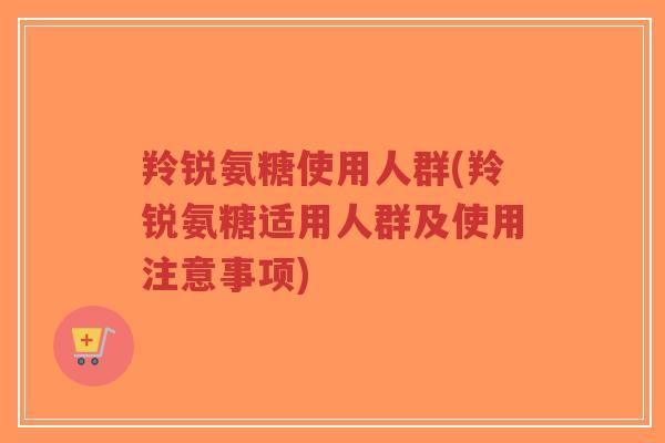 羚锐氨糖使用人群(羚锐氨糖适用人群及使用注意事项)-第1张图片-超越