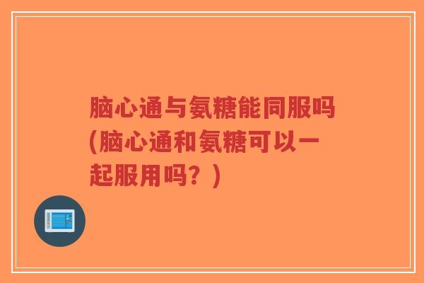 脑心通与氨糖能同服吗(脑心通和氨糖可以一起服用吗?)-第1张图片-超越 脑心通与氨糖能同服吗(脑心通和氨糖可以一起服用吗?)-第1张图片-超越