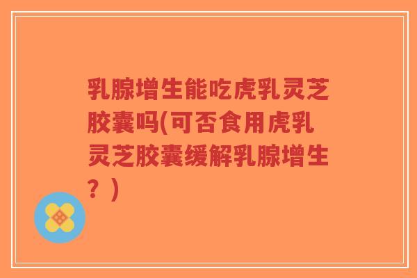 乳腺增生能吃虎乳灵芝胶囊吗(可否食用虎乳灵芝胶囊缓解乳腺增生?)-第1张图片-超越 乳腺增生能吃虎乳灵芝胶囊吗(可否食用虎乳灵芝胶囊缓解乳腺增生?)-第1张图片-超越