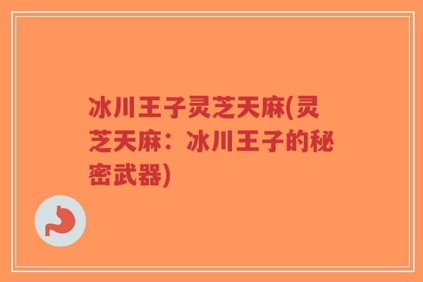 冰川王子灵芝天麻(灵芝天麻：冰川王子的秘密武器)-第1张图片-超越