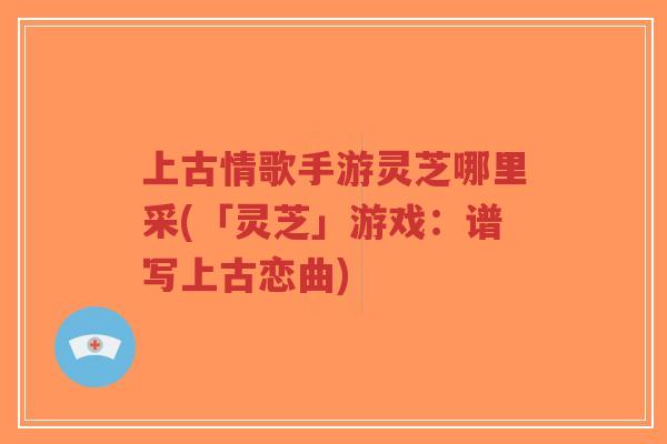 上古情歌手游灵芝哪里采(「灵芝」游戏:谱写上古恋曲)-第1张图片-超越 上古情歌手游灵芝哪里采(「灵芝」游戏:谱写上古恋曲)-第1张图片-超越