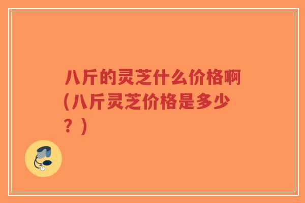 八斤的灵芝什么价格啊(八斤灵芝价格是多少？)-第1张图片-超越