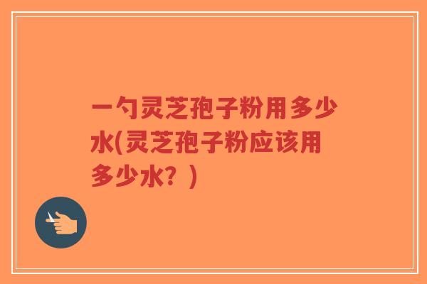一勺灵芝孢子粉用多少水(灵芝孢子粉应该用多少水?)-第1张图片-超越 一勺灵芝孢子粉用多少水(灵芝孢子粉应该用多少水?)-第1张图片-超越