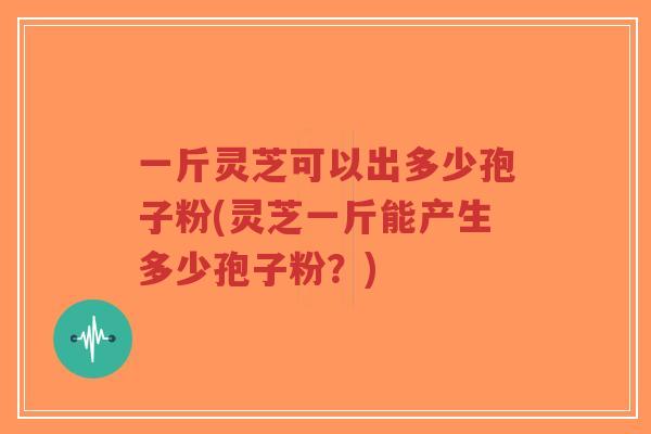 一斤灵芝可以出多少孢子粉(灵芝一斤能产生多少孢子粉?)-第1张图片-超越 一斤灵芝可以出多少孢子粉(灵芝一斤能产生多少孢子粉?)-第1张图片-超越