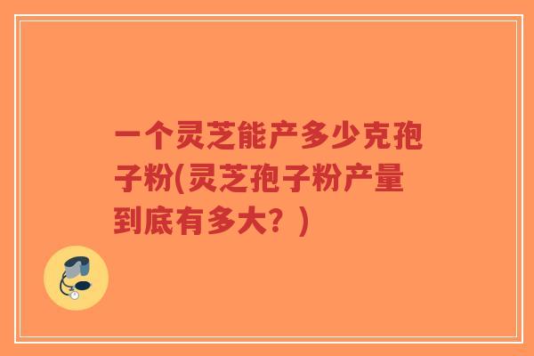 一个灵芝能产多少克孢子粉(灵芝孢子粉产量到底有多大?)-第1张图片-超越 一个灵芝能产多少克孢子粉(灵芝孢子粉产量到底有多大?)-第1张图片-超越