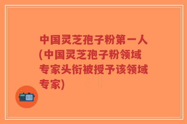 中国灵芝孢子粉第一人(中国灵芝孢子粉领域专家头衔被授予该领域专家)-第1张图片-超越