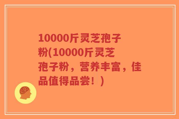 10000斤灵芝孢子粉(10000斤灵芝孢子粉,营养丰富,佳品值得品尝!)-第1张图片-超越 10000斤灵芝孢子粉(10000斤灵芝孢子粉,营养丰富,佳品值得品尝!)-第1张图片-超越