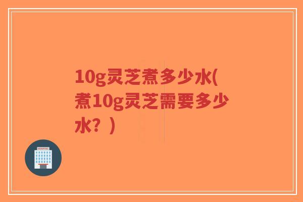 10g灵芝煮多少水(煮10g灵芝需要多少水？)-第1张图片-超越