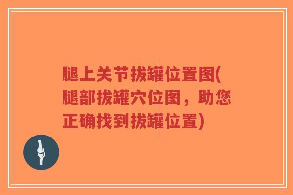 腿上关节拔罐位置图(腿部拔罐穴位图,助您正确找到拔罐位置)-第1张图片-超越 腿上关节拔罐位置图(腿部拔罐穴位图,助您正确找到拔罐位置)-第1张图片-超越