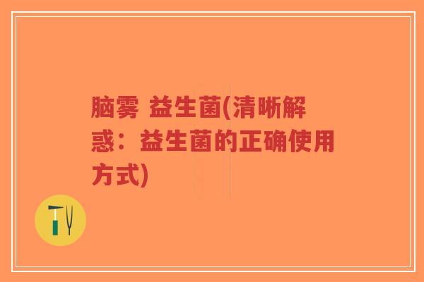 脑雾 益生菌(清晰解惑：益生菌的正确使用方式)-第1张图片-超越