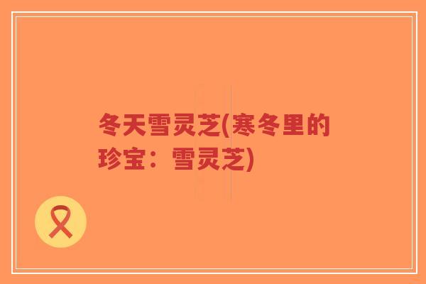 冬天雪灵芝(寒冬里的珍宝:雪灵芝)-第1张图片-超越 冬天雪灵芝(寒冬里的珍宝:雪灵芝)-第1张图片-超越
